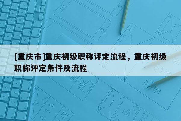 [重慶市]重慶初級職稱評定流程，重慶初級職稱評定條件及流程