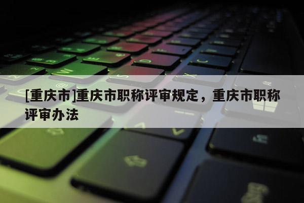 [重慶市]重慶市職稱評審規(guī)定，重慶市職稱評審辦法