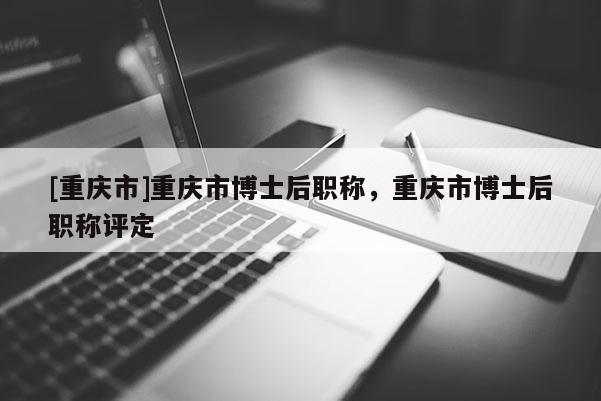 [重慶市]重慶市博士后職稱，重慶市博士后職稱評定