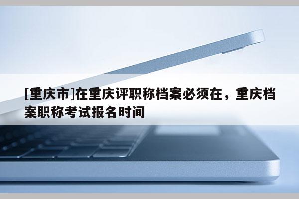 [重慶市]在重慶評職稱檔案必須在，重慶檔案職稱考試報名時間