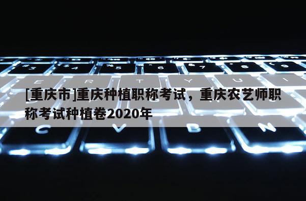 [重慶市]重慶種植職稱考試，重慶農(nóng)藝師職稱考試種植卷2020年