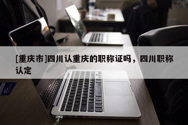 [重慶市]四川認重慶的職稱證嗎，四川職稱認定