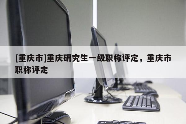 [重慶市]重慶研究生一級職稱評定，重慶市職稱評定