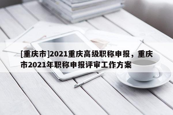 [重慶市]2021重慶高級(jí)職稱申報(bào)，重慶市2021年職稱申報(bào)評(píng)審工作方案