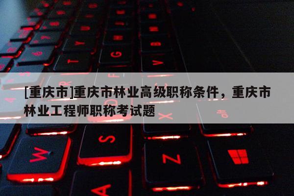 [重慶市]重慶市林業(yè)高級職稱條件，重慶市林業(yè)工程師職稱考試題