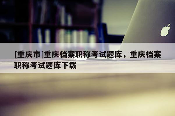 [重慶市]重慶檔案職稱考試題庫，重慶檔案職稱考試題庫下載