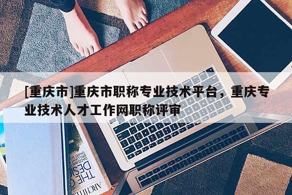 [重慶市]重慶市職稱專業(yè)技術平臺，重慶專業(yè)技術人才工作網(wǎng)職稱評審
