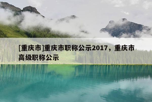 [重慶市]重慶市職稱公示2017，重慶市高級職稱公示