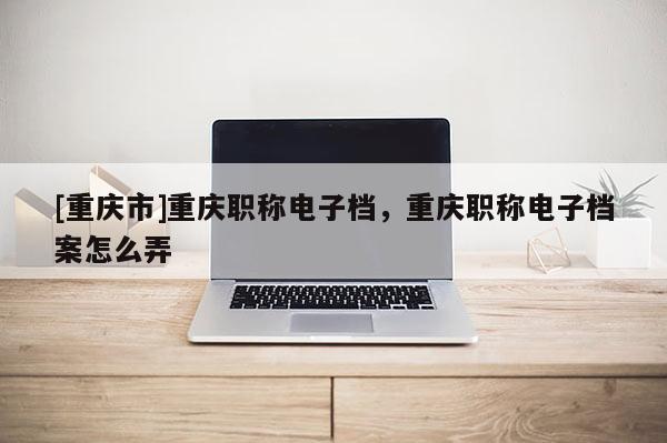 [重慶市]重慶職稱電子檔，重慶職稱電子檔案怎么弄