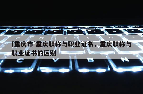 [重慶市]重慶職稱與職業(yè)證書，重慶職稱與職業(yè)證書的區(qū)別