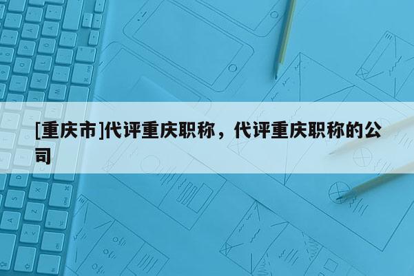 [重慶市]代評(píng)重慶職稱，代評(píng)重慶職稱的公司
