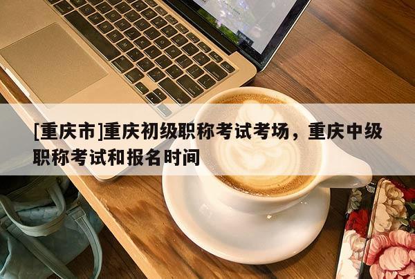 [重慶市]重慶初級(jí)職稱考試考場，重慶中級(jí)職稱考試和報(bào)名時(shí)間