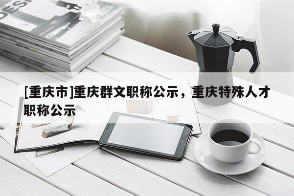 [重慶市]重慶群文職稱(chēng)公示，重慶特殊人才職稱(chēng)公示