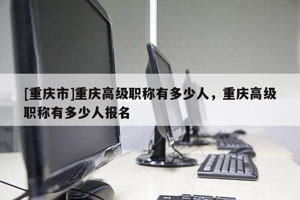 [重慶市]重慶高級職稱有多少人，重慶高級職稱有多少人報名