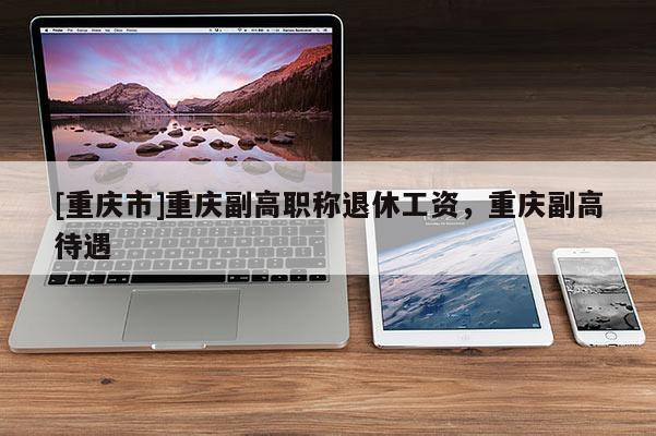 [重慶市]重慶副高職稱退休工資，重慶副高待遇
