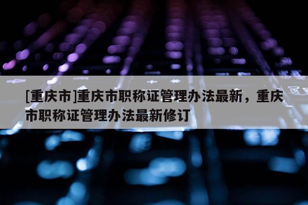 [重慶市]重慶市職稱證管理辦法最新，重慶市職稱證管理辦法最新修訂