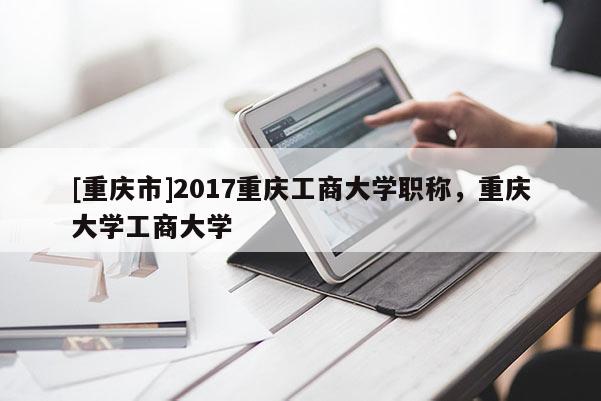 [重慶市]2017重慶工商大學(xué)職稱，重慶大學(xué)工商大學(xué)