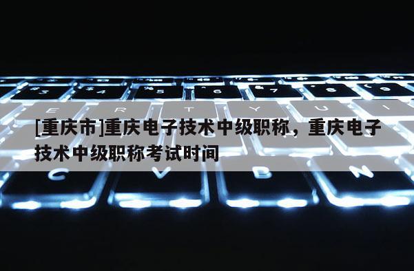 [重慶市]重慶電子技術(shù)中級(jí)職稱，重慶電子技術(shù)中級(jí)職稱考試時(shí)間