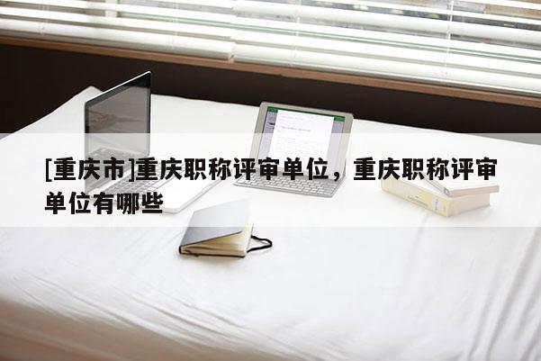 [重慶市]重慶職稱評(píng)審單位，重慶職稱評(píng)審單位有哪些