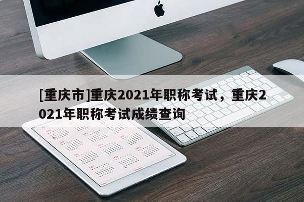 [重慶市]重慶2021年職稱考試，重慶2021年職稱考試成績(jī)查詢