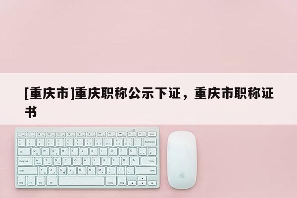 [重慶市]重慶職稱公示下證，重慶市職稱證書