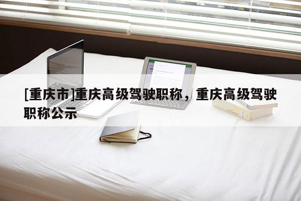 [重慶市]重慶高級駕駛職稱，重慶高級駕駛職稱公示