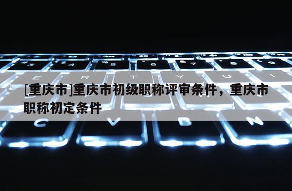 [重慶市]重慶市初級(jí)職稱評(píng)審條件，重慶市職稱初定條件