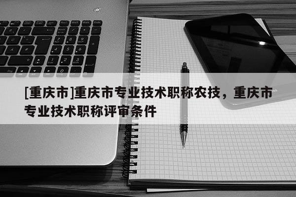 [重慶市]重慶市專業(yè)技術(shù)職稱農(nóng)技，重慶市專業(yè)技術(shù)職稱評審條件