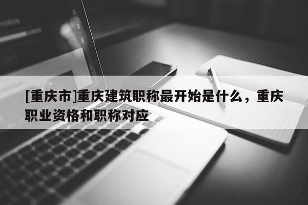 [重慶市]重慶建筑職稱最開(kāi)始是什么，重慶職業(yè)資格和職稱對(duì)應(yīng)