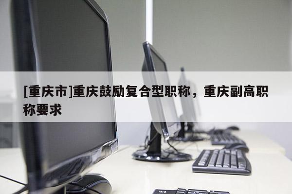 [重慶市]重慶鼓勵復(fù)合型職稱，重慶副高職稱要求