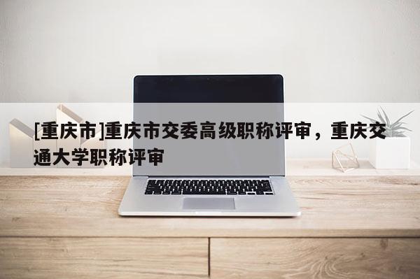 [重慶市]重慶市交委高級職稱評審，重慶交通大學(xué)職稱評審
