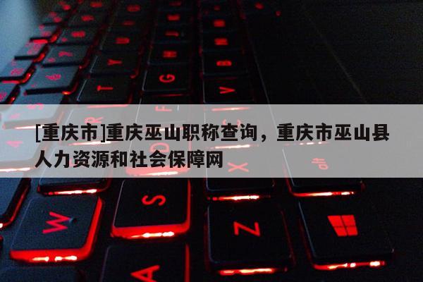 [重慶市]重慶巫山職稱查詢，重慶市巫山縣人力資源和社會(huì)保障網(wǎng)