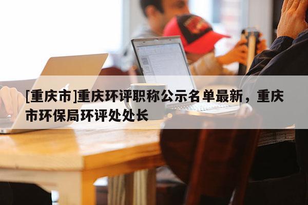 [重慶市]重慶環(huán)評職稱公示名單最新，重慶市環(huán)保局環(huán)評處處長