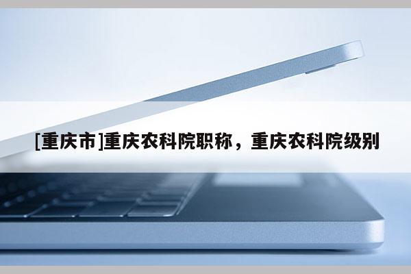 [重慶市]重慶農(nóng)科院職稱，重慶農(nóng)科院級別