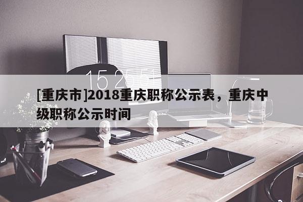 [重慶市]2018重慶職稱公示表，重慶中級職稱公示時間