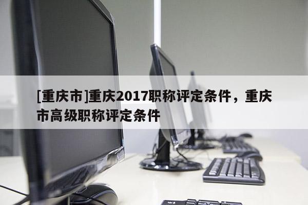 [重慶市]重慶2017職稱評定條件，重慶市高級職稱評定條件