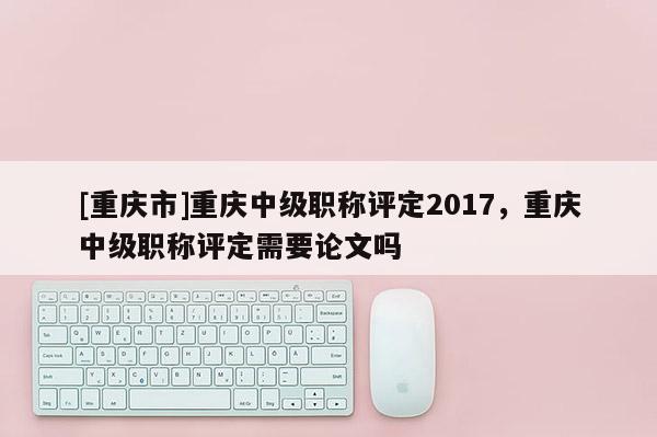 [重慶市]重慶中級職稱評定2017，重慶中級職稱評定需要論文嗎