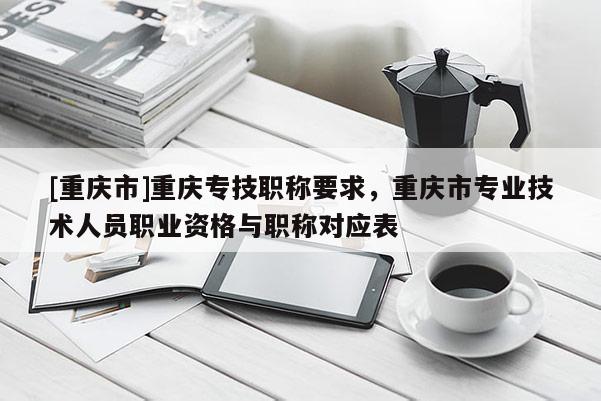[重慶市]重慶專技職稱要求，重慶市專業(yè)技術(shù)人員職業(yè)資格與職稱對(duì)應(yīng)表