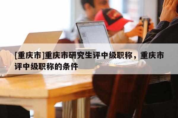 [重慶市]重慶市研究生評(píng)中級(jí)職稱，重慶市評(píng)中級(jí)職稱的條件