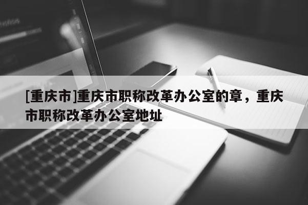 [重慶市]重慶市職稱改革辦公室的章，重慶市職稱改革辦公室地址