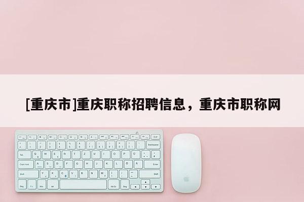 [重慶市]重慶職稱招聘信息，重慶市職稱網(wǎng)