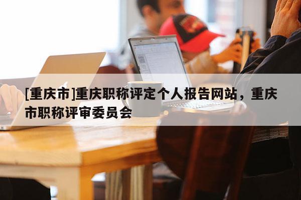 [重慶市]重慶職稱評定個人報告網(wǎng)站，重慶市職稱評審委員會