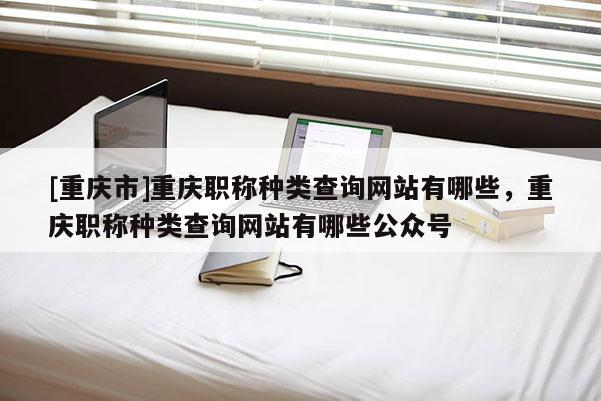 [重慶市]重慶職稱種類查詢網(wǎng)站有哪些，重慶職稱種類查詢網(wǎng)站有哪些公眾號