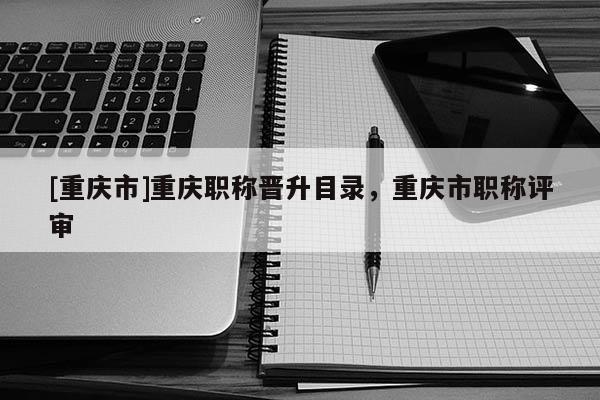 [重慶市]重慶職稱晉升目錄，重慶市職稱評(píng)審