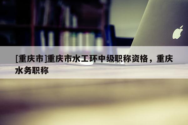 [重慶市]重慶市水工環(huán)中級(jí)職稱資格，重慶水務(wù)職稱