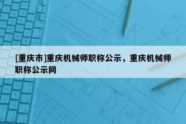 [重慶市]重慶機械師職稱公示，重慶機械師職稱公示網(wǎng)