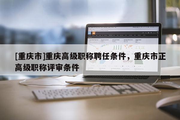 [重慶市]重慶高級職稱聘任條件，重慶市正高級職稱評審條件