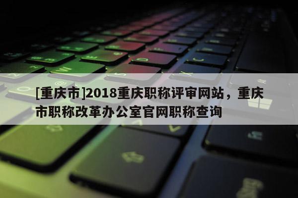 [重慶市]2018重慶職稱評審網(wǎng)站，重慶市職稱改革辦公室官網(wǎng)職稱查詢