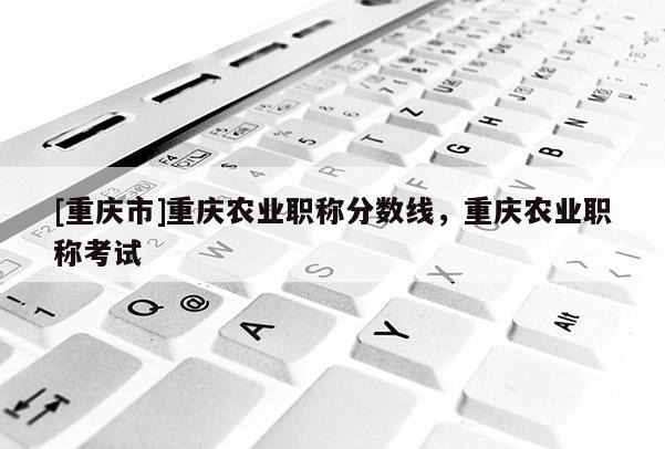 [重慶市]重慶農業(yè)職稱分數(shù)線，重慶農業(yè)職稱考試