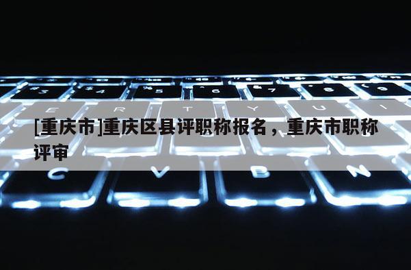 [重慶市]重慶區(qū)縣評(píng)職稱報(bào)名，重慶市職稱評(píng)審